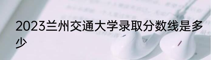2023兰州交通大学录取分数线是多少