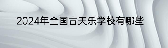 2024年全国古天乐学校有哪些