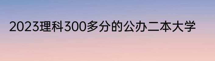 2023理科300多分的公办二本大学