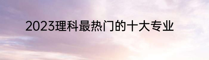 2023理科最热门的十大专业