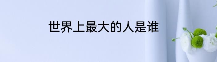 世界上最大的人是谁