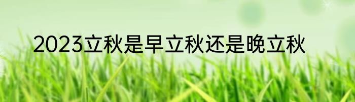 2023立秋是早立秋还是晚立秋