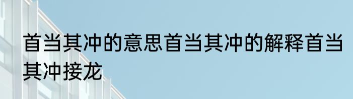 首当其冲的意思首当其冲的解释首当其冲接龙