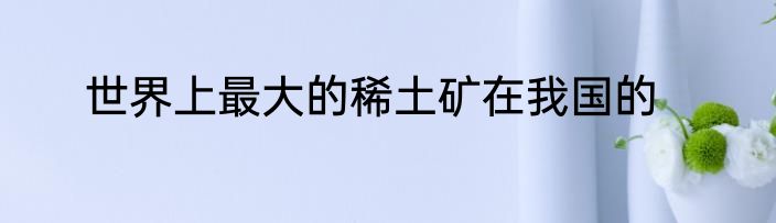世界上最大的稀土矿在我国的