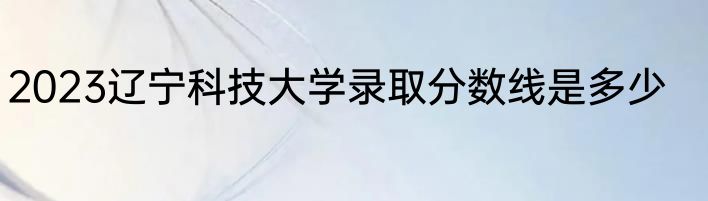 2023辽宁科技大学录取分数线是多少