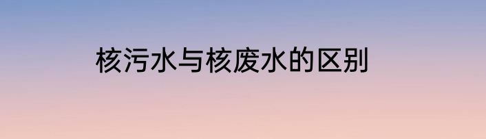 核污水与核废水的区别