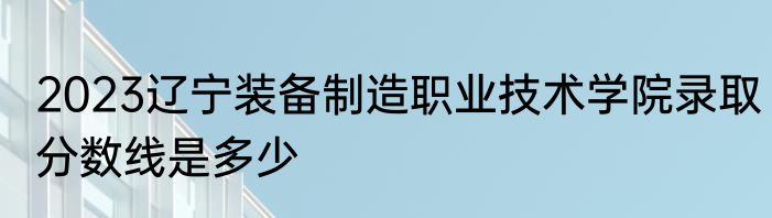 2023辽宁装备制造职业技术学院录取分数线是多少