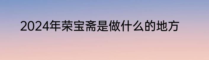 2024年荣宝斋是做什么的地方