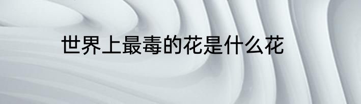 世界上最毒的花是什么花