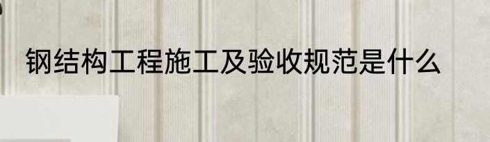 钢结构工程施工及验收规范是什么