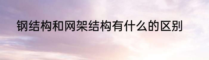 钢结构和网架结构有什么的区别