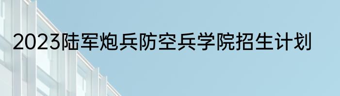 2023陆军炮兵防空兵学院招生计划