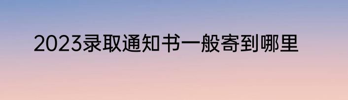 2023录取通知书一般寄到哪里