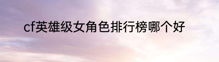 cf英雄级女角色排行榜哪个好