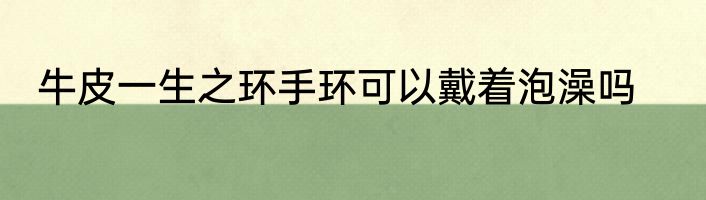 牛皮一生之环手环可以戴着泡澡吗