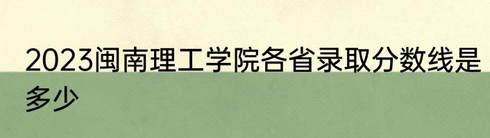 2023闽南理工学院各省录取分数线是多少