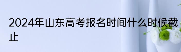 2024年山东高考报名时间什么时候截止