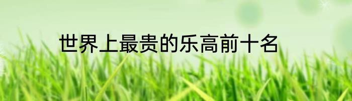世界上最贵的乐高前十名