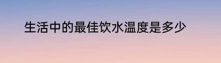 生活中的最佳饮水温度是多少