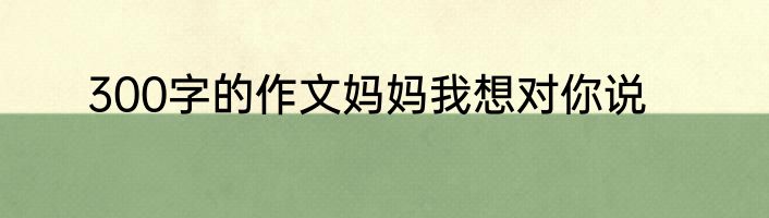 300字的作文妈妈我想对你说