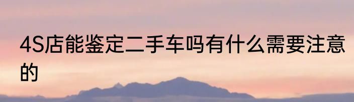 4S店能鉴定二手车吗有什么需要注意的
