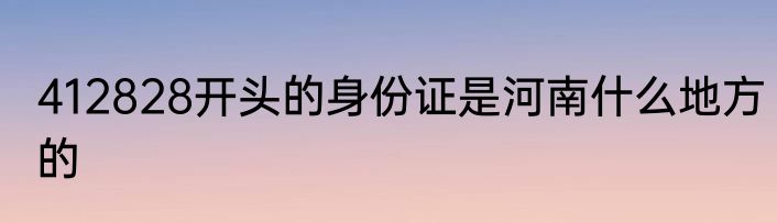 412828开头的身份证是河南什么地方的