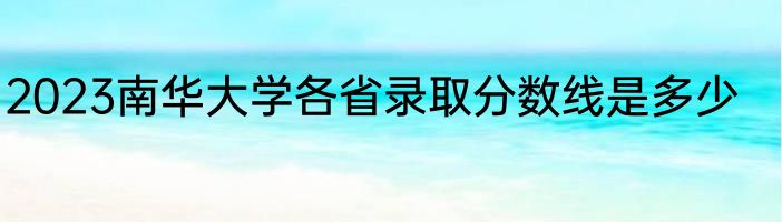2023南华大学各省录取分数线是多少