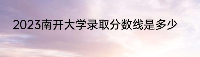 2023南开大学录取分数线是多少
