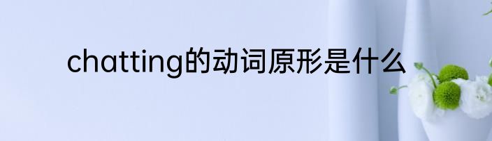 chatting的动词原形是什么