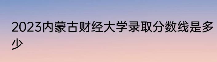 2023内蒙古财经大学录取分数线是多少