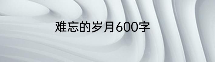 难忘的岁月600字