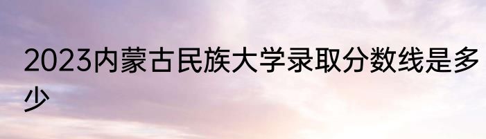 2023内蒙古民族大学录取分数线是多少
