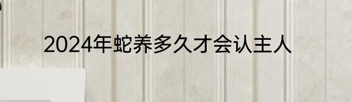 2024年蛇养多久才会认主人