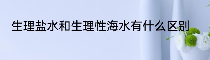 生理盐水和生理性海水有什么区别
