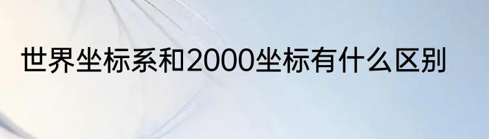 世界坐标系和2000坐标有什么区别