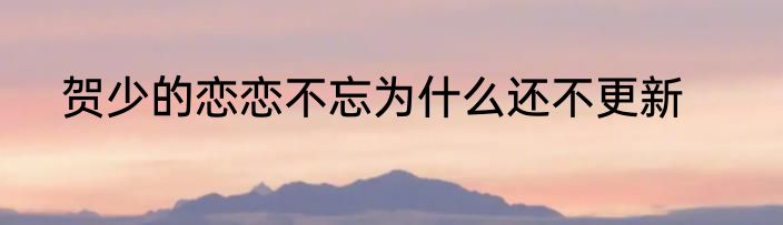 贺少的恋恋不忘为什么还不更新