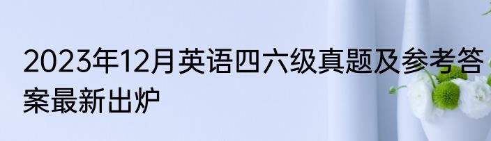2023年12月英语四六级真题及参考答案最新出炉
