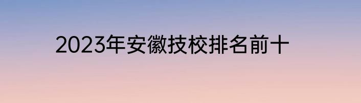 2023年安徽技校排名前十