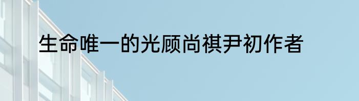生命唯一的光顾尚祺尹初作者
