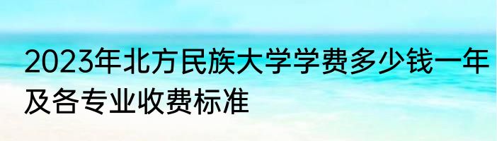 2023年北方民族大学学费多少钱一年及各专业收费标准
