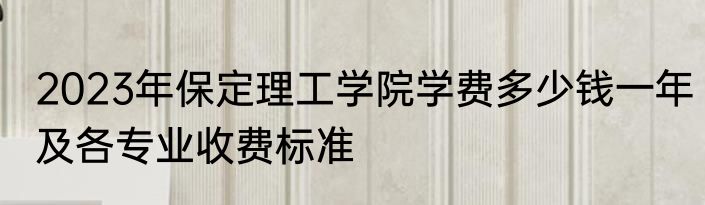 2023年保定理工学院学费多少钱一年及各专业收费标准