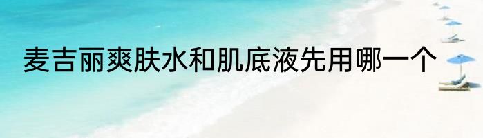 麦吉丽爽肤水和肌底液先用哪一个