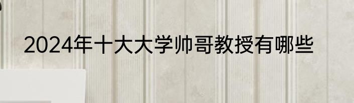 2024年十大大学帅哥教授有哪些