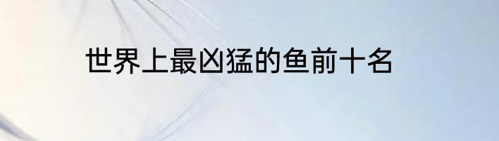 世界上最凶猛的鱼前十名