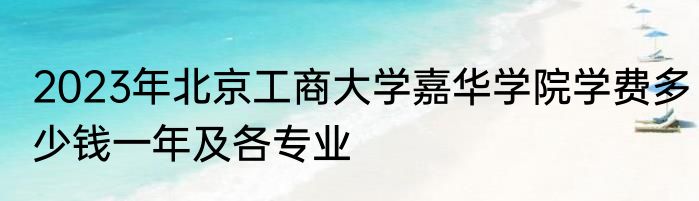 2023年北京工商大学嘉华学院学费多少钱一年及各专业