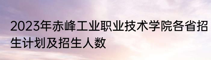 2023年赤峰工业职业技术学院各省招生计划及招生人数