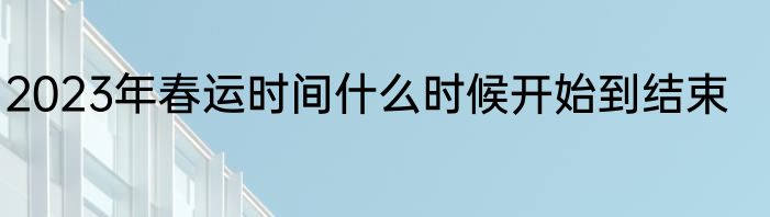 2023年春运时间什么时候开始到结束