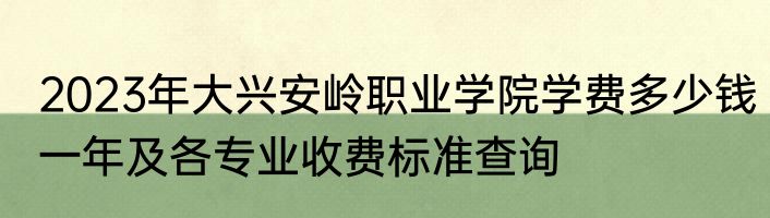 2023年大兴安岭职业学院学费多少钱一年及各专业收费标准查询