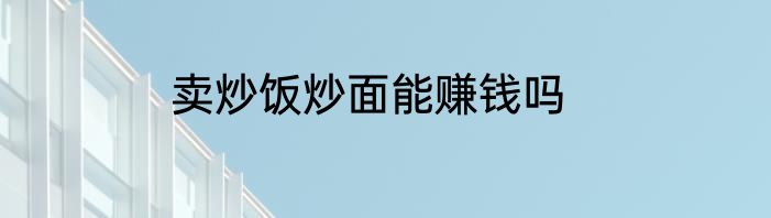 卖炒饭炒面能赚钱吗