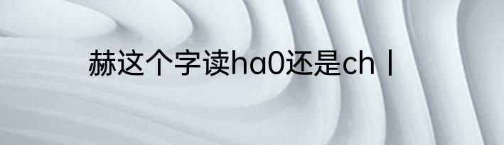 赫这个字读ha0还是ch丨